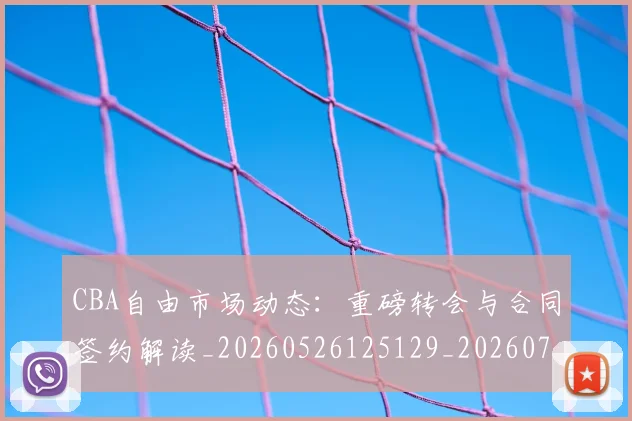 CBA自由市场动态：重磅转会与合同签约解读_20260526125129_20260701211942_20260712050252
