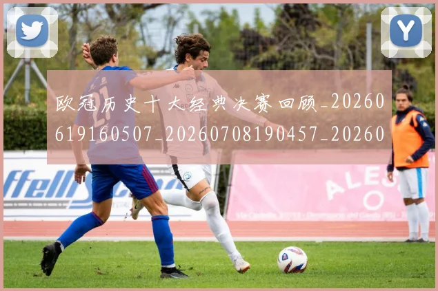 欧冠历史十大经典决赛回顾_20260619160507_20260708190457_20260801180253