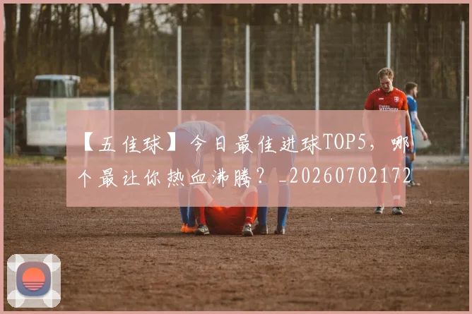 【五佳球】今日最佳进球TOP5,哪个最让你热血沸腾?_20260702172842_20260716181053