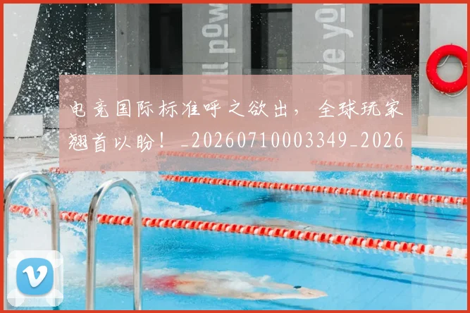 电竞国际标准呼之欲出，全球玩家翘首以盼！_20260710003349_20260802162042