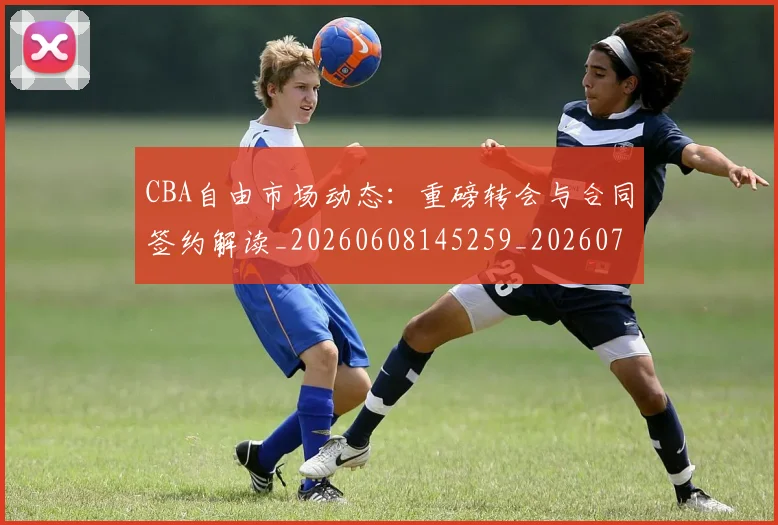 CBA自由市场动态：重磅转会与合同签约解读_20260608145259_20260701211944