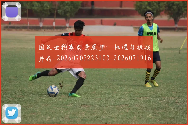 国足世预赛前景展望:机遇与挑战并存_20260703223103_20260719162001
