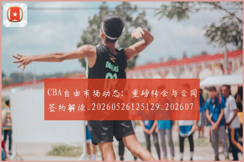 CBA自由市场动态:重磅转会与合同签约解读_20260526125129_20260701211942_20260712050252