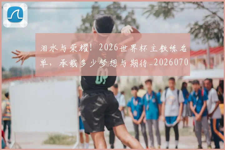 泪水与荣耀！2026世界杯主教练名单，承载多少梦想与期待_20260707154233