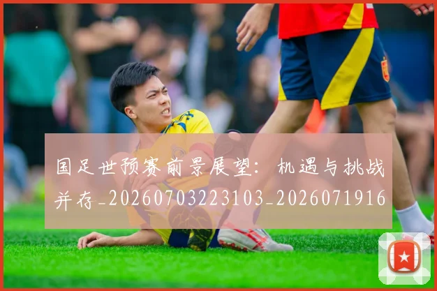 国足世预赛前景展望：机遇与挑战并存_20260703223103_20260719162001