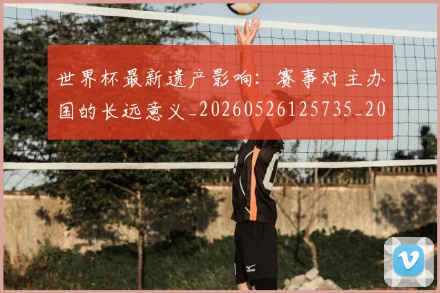 世界杯最新遗产影响：赛事对主办国的长远意义_20260526125735_20260715192558