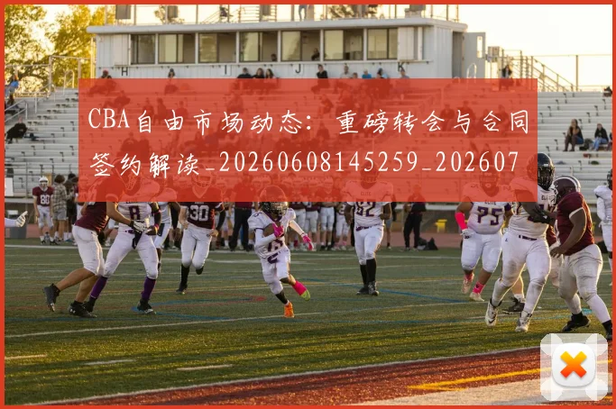CBA自由市场动态：重磅转会与合同签约解读_20260608145259_20260701211944