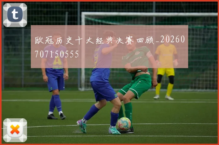 欧冠历史十大经典决赛回顾_20260707150555