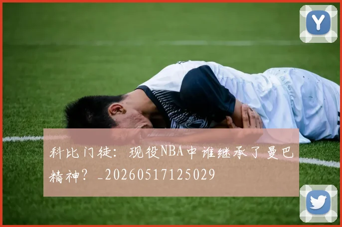 科比门徒：现役NBA中谁继承了曼巴精神？_20260517125029
